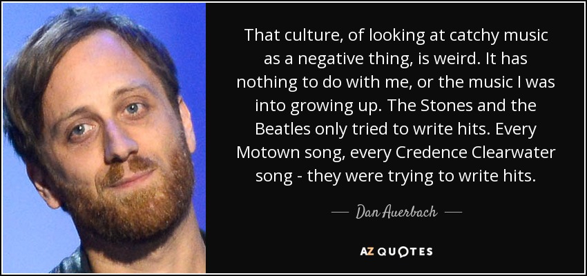 That culture, of looking at catchy music as a negative thing, is weird. It has nothing to do with me, or the music I was into growing up. The Stones and the Beatles only tried to write hits. Every Motown song, every Credence Clearwater song - they were trying to write hits. - Dan Auerbach