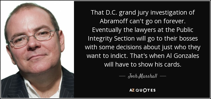 That D.C. grand jury investigation of Abramoff can't go on forever. Eventually the lawyers at the Public Integrity Section will go to their bosses with some decisions about just who they want to indict. That's when Al Gonzales will have to show his cards. - Josh Marshall