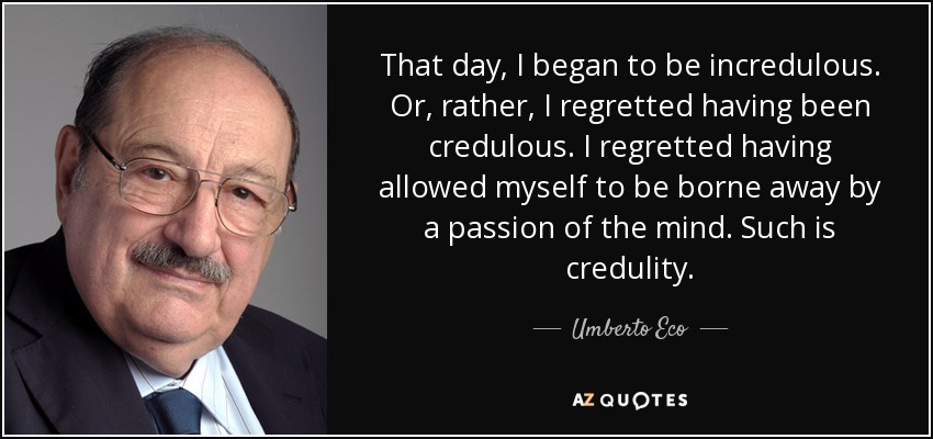 That day, I began to be incredulous. Or, rather, I regretted having been credulous. I regretted having allowed myself to be borne away by a passion of the mind. Such is credulity. - Umberto Eco