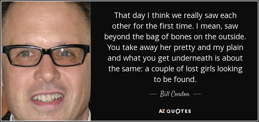That day I think we really saw each other for the first time. I mean, saw beyond the bag of bones on the outside. You take away her pretty and my plain and what you get underneath is about the same: a couple of lost girls looking to be found. - Bill Condon