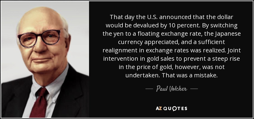That day the U.S. announced that the dollar would be devalued by 10 percent. By switching the yen to a floating exchange rate, the Japanese currency appreciated, and a sufficient realignment in exchange rates was realized. Joint intervention in gold sales to prevent a steep rise in the price of gold, however, was not undertaken. That was a mistake. - Paul Volcker