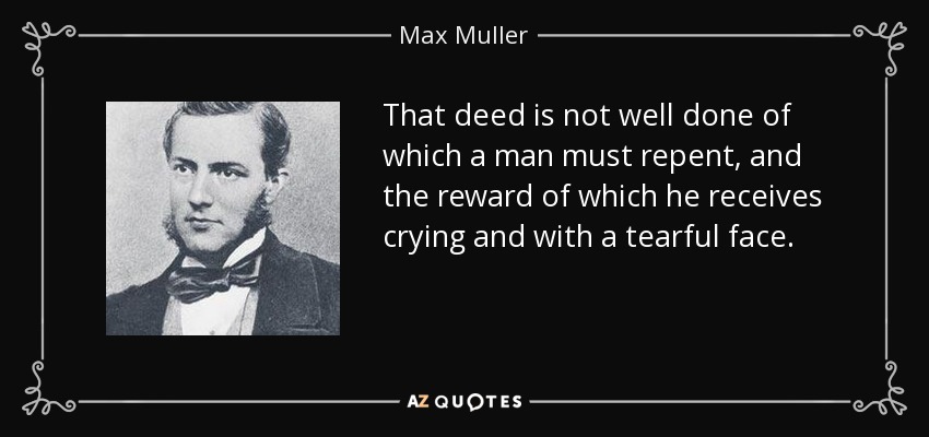 That deed is not well done of which a man must repent, and the reward of which he receives crying and with a tearful face. - Max Muller
