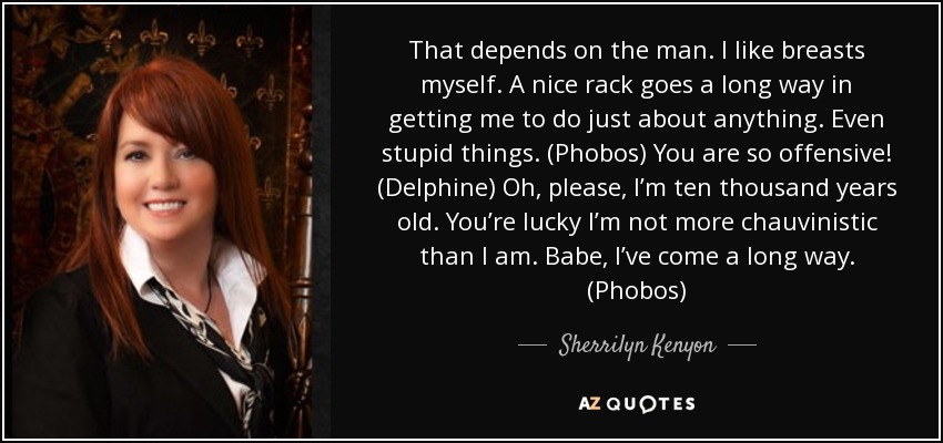 That depends on the man. I like breasts myself. A nice rack goes a long way in getting me to do just about anything. Even stupid things. (Phobos) You are so offensive! (Delphine) Oh, please, I’m ten thousand years old. You’re lucky I’m not more chauvinistic than I am. Babe, I’ve come a long way. (Phobos) - Sherrilyn Kenyon