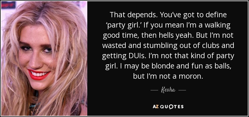 That depends. You’ve got to define ‘party girl.’ If you mean I’m a walking good time, then hells yeah. But I’m not wasted and stumbling out of clubs and getting DUIs. I’m not that kind of party girl. I may be blonde and fun as balls, but I’m not a moron. - Kesha