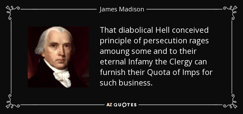 That diabolical Hell conceived principle of persecution rages amoung some and to their eternal Infamy the Clergy can furnish their Quota of Imps for such business. - James Madison