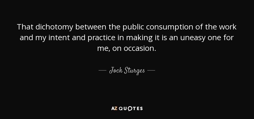 That dichotomy between the public consumption of the work and my intent and practice in making it is an uneasy one for me, on occasion. - Jock Sturges