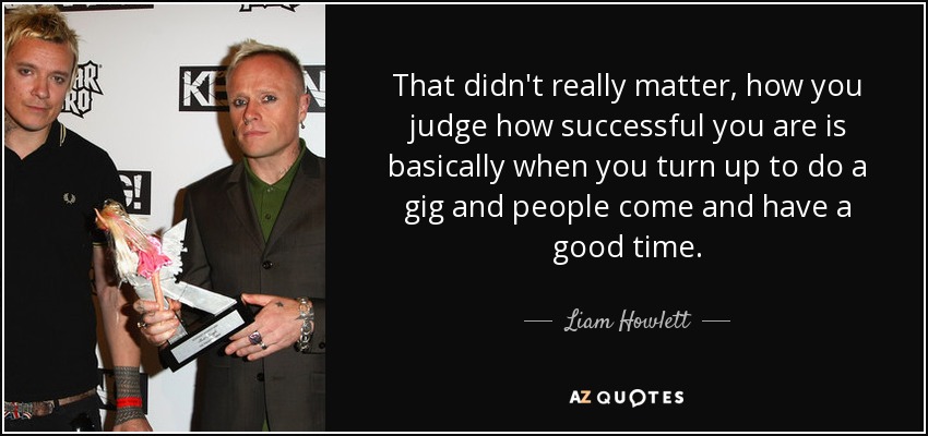 That didn't really matter, how you judge how successful you are is basically when you turn up to do a gig and people come and have a good time. - Liam Howlett