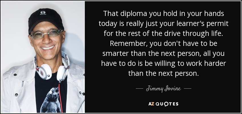 That diploma you hold in your hands today is really just your learner's permit for the rest of the drive through life. Remember, you don't have to be smarter than the next person, all you have to do is be willing to work harder than the next person. - Jimmy Iovine