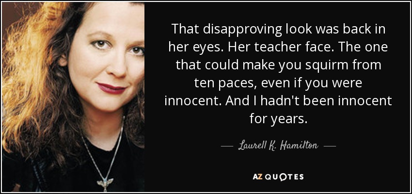 That disapproving look was back in her eyes. Her teacher face. The one that could make you squirm from ten paces, even if you were innocent. And I hadn't been innocent for years. - Laurell K. Hamilton
