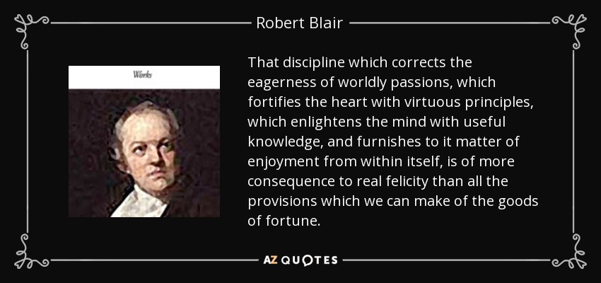 That discipline which corrects the eagerness of worldly passions, which fortifies the heart with virtuous principles, which enlightens the mind with useful knowledge, and furnishes to it matter of enjoyment from within itself, is of more consequence to real felicity than all the provisions which we can make of the goods of fortune. - Robert Blair