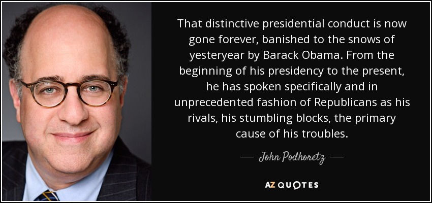 That distinctive presidential conduct is now gone forever, banished to the snows of yesteryear by Barack Obama. From the beginning of his presidency to the present, he has spoken specifically and in unprecedented fashion of Republicans as his rivals, his stumbling blocks, the primary cause of his troubles. - John Podhoretz