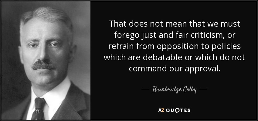 That does not mean that we must forego just and fair criticism, or refrain from opposition to policies which are debatable or which do not command our approval. - Bainbridge Colby