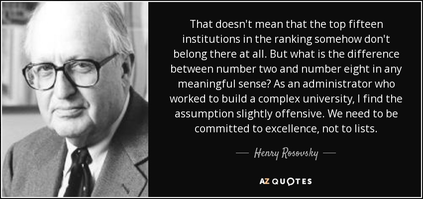 That doesn't mean that the top fifteen institutions in the ranking somehow don't belong there at all. But what is the difference between number two and number eight in any meaningful sense? As an administrator who worked to build a complex university, I find the assumption slightly offensive. We need to be committed to excellence, not to lists. - Henry Rosovsky