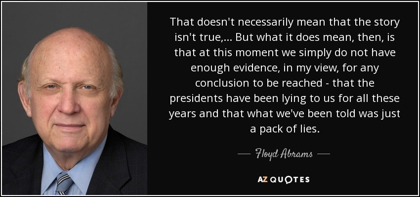 That doesn't necessarily mean that the story isn't true, ... But what it does mean, then, is that at this moment we simply do not have enough evidence, in my view, for any conclusion to be reached - that the presidents have been lying to us for all these years and that what we've been told was just a pack of lies. - Floyd Abrams