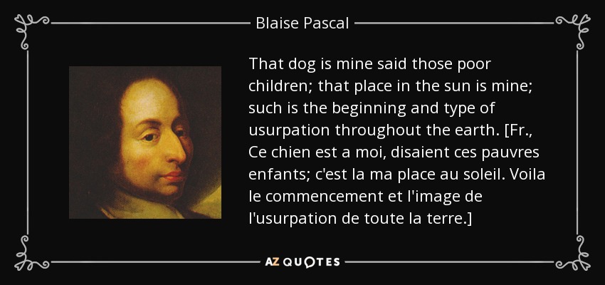 That dog is mine said those poor children; that place in the sun is mine; such is the beginning and type of usurpation throughout the earth. [Fr., Ce chien est a moi, disaient ces pauvres enfants; c'est la ma place au soleil. Voila le commencement et l'image de l'usurpation de toute la terre.] - Blaise Pascal