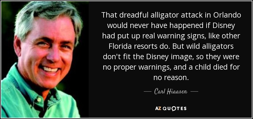 That dreadful alligator attack in Orlando would never have happened if Disney had put up real warning signs, like other Florida resorts do. But wild alligators don't fit the Disney image, so they were no proper warnings, and a child died for no reason. - Carl Hiaasen