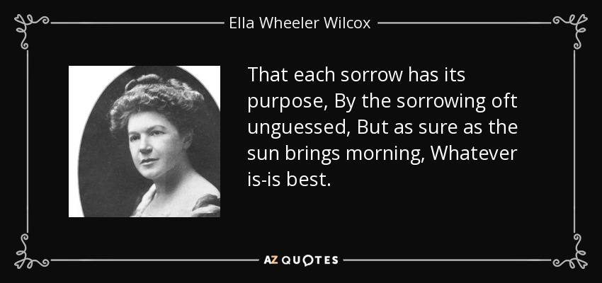 That each sorrow has its purpose, By the sorrowing oft unguessed, But as sure as the sun brings morning, Whatever is-is best. - Ella Wheeler Wilcox