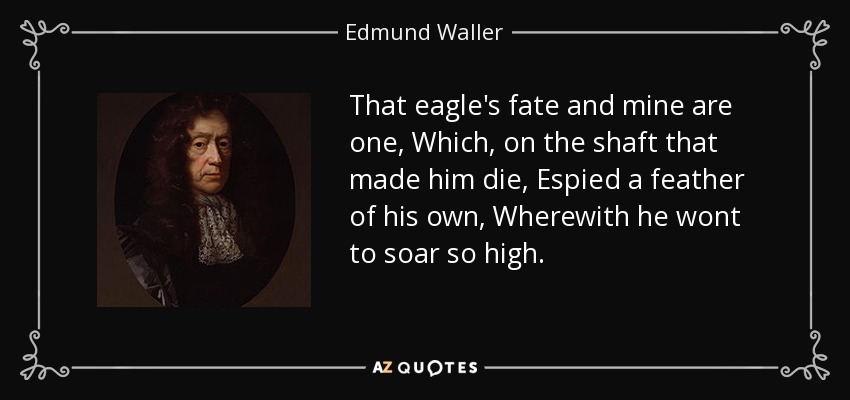 That eagle's fate and mine are one, Which, on the shaft that made him die, Espied a feather of his own, Wherewith he wont to soar so high. - Edmund Waller