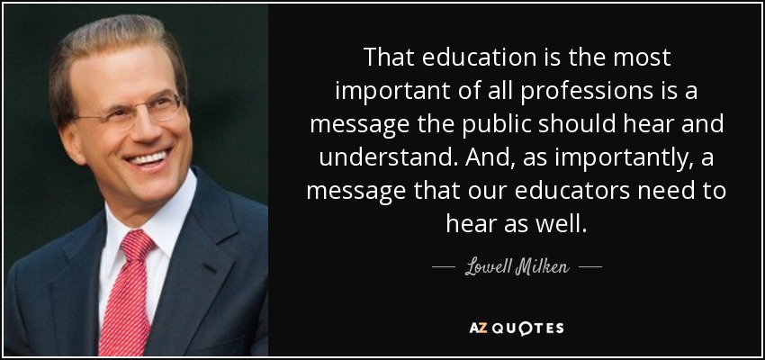 That education is the most important of all professions is a message the public should hear and understand. And, as importantly, a message that our educators need to hear as well. - Lowell Milken