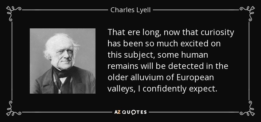 That ere long, now that curiosity has been so much excited on this subject, some human remains will be detected in the older alluvium of European valleys, I confidently expect. - Charles Lyell