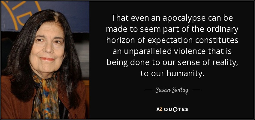 That even an apocalypse can be made to seem part of the ordinary horizon of expectation constitutes an unparalleled violence that is being done to our sense of reality, to our humanity. - Susan Sontag