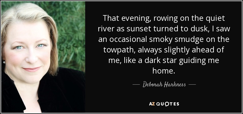 That evening, rowing on the quiet river as sunset turned to dusk, I saw an occasional smoky smudge on the towpath, always slightly ahead of me, like a dark star guiding me home. - Deborah Harkness