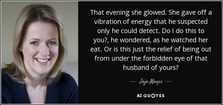 That evening she glowed. She gave off a vibration of energy that he suspected only he could detect. Do I do this to you?, he wondered, as he watched her eat. Or is this just the relief of being out from under the forbidden eye of that husband of yours? - Jojo Moyes