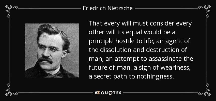 That every will must consider every other will its equal would be a principle hostile to life, an agent of the dissolution and destruction of man, an attempt to assassinate the future of man, a sign of weariness, a secret path to nothingness. - Friedrich Nietzsche