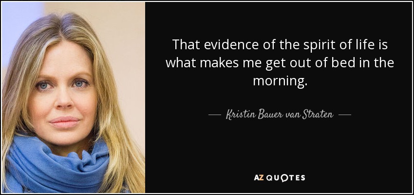 That evidence of the spirit of life is what makes me get out of bed in the morning. - Kristin Bauer van Straten