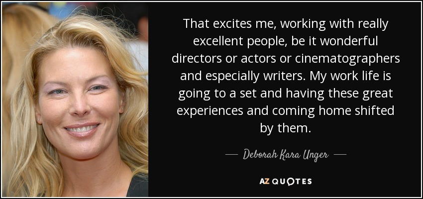 That excites me, working with really excellent people, be it wonderful directors or actors or cinematographers and especially writers. My work life is going to a set and having these great experiences and coming home shifted by them. - Deborah Kara Unger