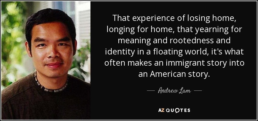 That experience of losing home, longing for home, that yearning for meaning and rootedness and identity in a floating world, it's what often makes an immigrant story into an American story . - Andrew Lam