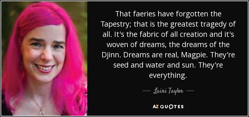 That faeries have forgotten the Tapestry; that is the greatest tragedy of all. It's the fabric of all creation and it's woven of dreams, the dreams of the Djinn. Dreams are real, Magpie. They're seed and water and sun. They're everything. - Laini Taylor