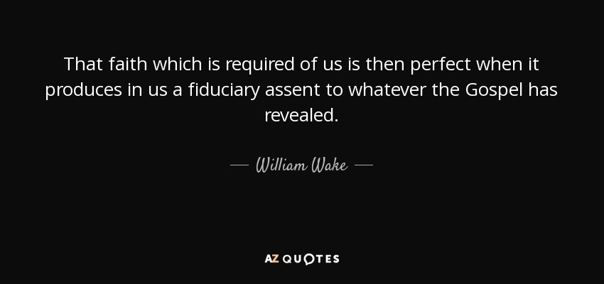 That faith which is required of us is then perfect when it produces in us a fiduciary assent to whatever the Gospel has revealed. - William Wake