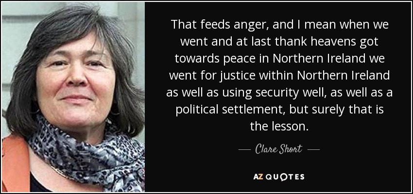 That feeds anger, and I mean when we went and at last thank heavens got towards peace in Northern Ireland we went for justice within Northern Ireland as well as using security well, as well as a political settlement, but surely that is the lesson. - Clare Short