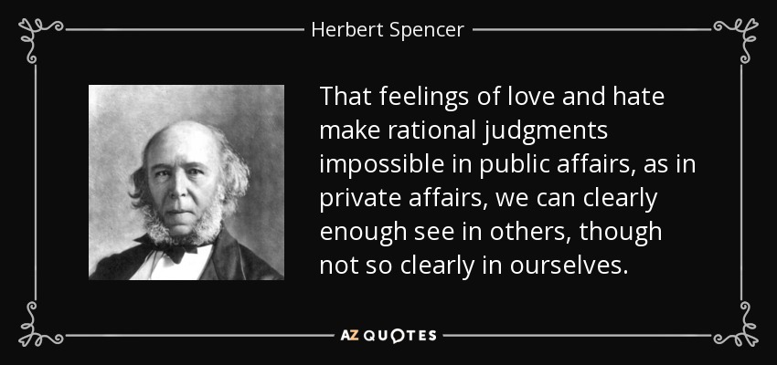 That feelings of love and hate make rational judgments impossible in public affairs, as in private affairs, we can clearly enough see in others, though not so clearly in ourselves. - Herbert Spencer