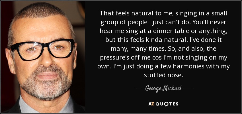 That feels natural to me, singing in a small group of people I just can't do. You'll never hear me sing at a dinner table or anything, but this feels kinda natural. I've done it many, many times. So, and also, the pressure's off me cos I'm not singing on my own. I'm just doing a few harmonies with my stuffed nose. - George Michael