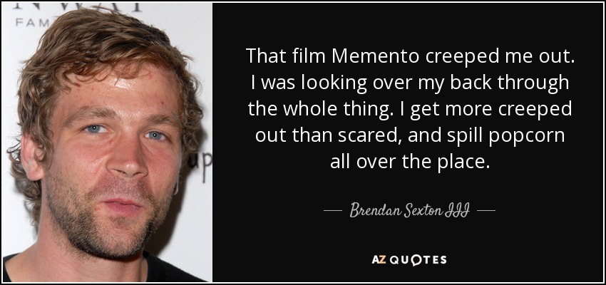 That film Memento creeped me out. I was looking over my back through the whole thing. I get more creeped out than scared, and spill popcorn all over the place. - Brendan Sexton III