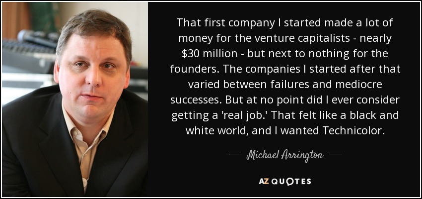 That first company I started made a lot of money for the venture capitalists - nearly $30 million - but next to nothing for the founders. The companies I started after that varied between failures and mediocre successes. But at no point did I ever consider getting a 'real job.' That felt like a black and white world, and I wanted Technicolor. - Michael Arrington