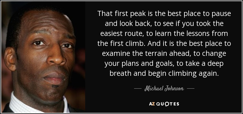 That first peak is the best place to pause and look back, to see if you took the easiest route, to learn the lessons from the first climb. And it is the best place to examine the terrain ahead, to change your plans and goals, to take a deep breath and begin climbing again. - Michael Johnson