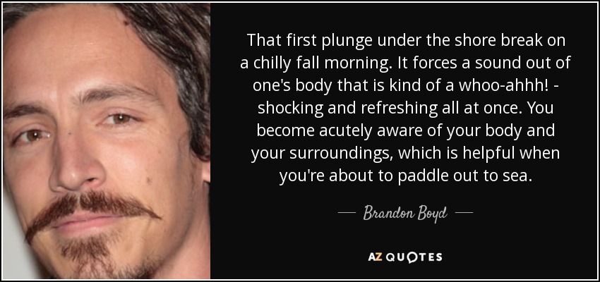 That first plunge under the shore break on a chilly fall morning. It forces a sound out of one's body that is kind of a whoo-ahhh! - shocking and refreshing all at once. You become acutely aware of your body and your surroundings, which is helpful when you're about to paddle out to sea. - Brandon Boyd