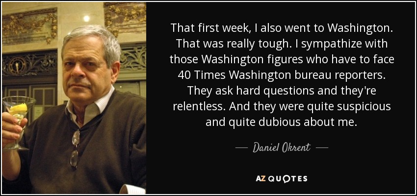 That first week, I also went to Washington. That was really tough. I sympathize with those Washington figures who have to face 40 Times Washington bureau reporters. They ask hard questions and they're relentless. And they were quite suspicious and quite dubious about me. - Daniel Okrent