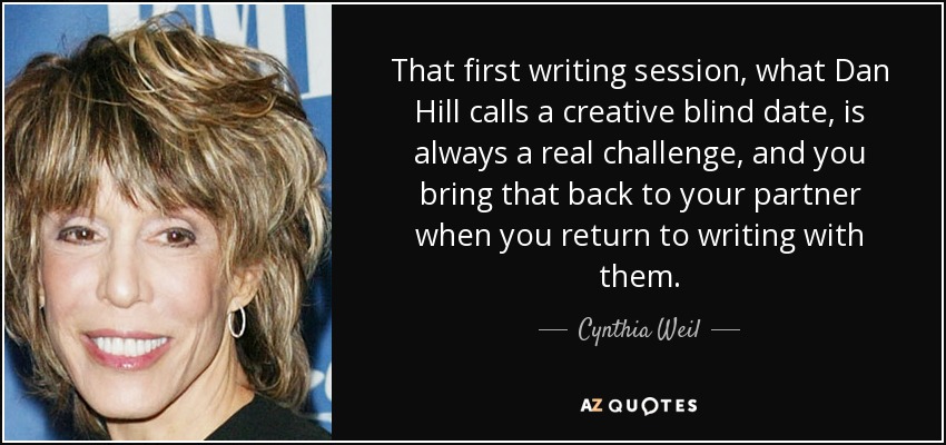 That first writing session, what Dan Hill calls a creative blind date, is always a real challenge, and you bring that back to your partner when you return to writing with them. - Cynthia Weil