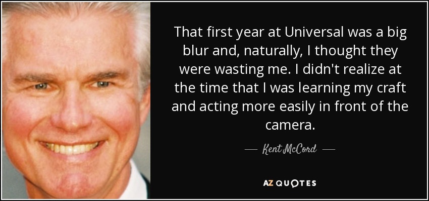 That first year at Universal was a big blur and, naturally, I thought they were wasting me. I didn't realize at the time that I was learning my craft and acting more easily in front of the camera. - Kent McCord