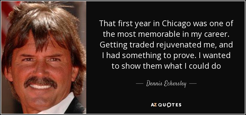 That first year in Chicago was one of the most memorable in my career. Getting traded rejuvenated me, and I had something to prove. I wanted to show them what I could do - Dennis Eckersley