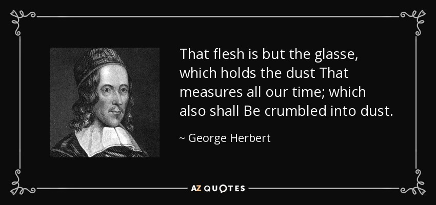 That flesh is but the glasse, which holds the dust That measures all our time; which also shall Be crumbled into dust. - George Herbert