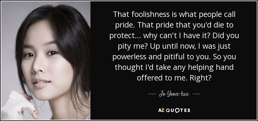 That foolishness is what people call pride. That pride that you'd die to protect... why can't I have it? Did you pity me? Up until now, I was just powerless and pitiful to you. So you thought I'd take any helping hand offered to me. Right? - Jo Yoon-hee
