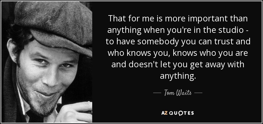 That for me is more important than anything when you're in the studio - to have somebody you can trust and who knows you, knows who you are and doesn't let you get away with anything. - Tom Waits