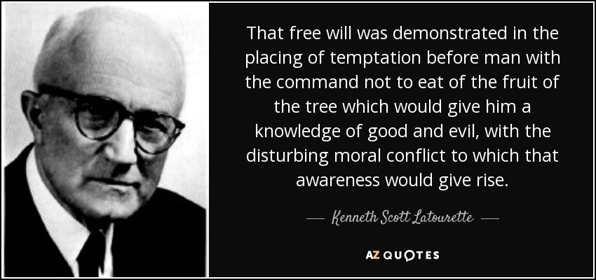 That free will was demonstrated in the placing of temptation before man with the command not to eat of the fruit of the tree which would give him a knowledge of good and evil, with the disturbing moral conflict to which that awareness would give rise. - Kenneth Scott Latourette