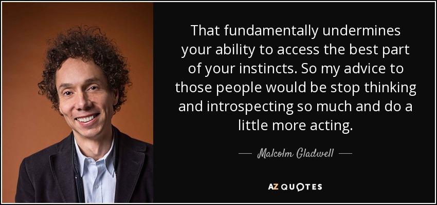 That fundamentally undermines your ability to access the best part of your instincts. So my advice to those people would be stop thinking and introspecting so much and do a little more acting. - Malcolm Gladwell