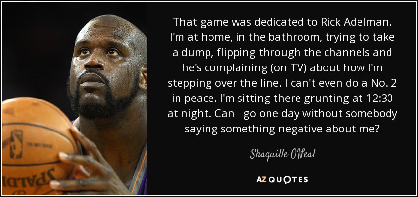 That game was dedicated to Rick Adelman. I'm at home, in the bathroom, trying to take a dump, flipping through the channels and he's complaining (on TV) about how I'm stepping over the line. I can't even do a No. 2 in peace. I'm sitting there grunting at 12:30 at night. Can I go one day without somebody saying something negative about me? - Shaquille O'Neal